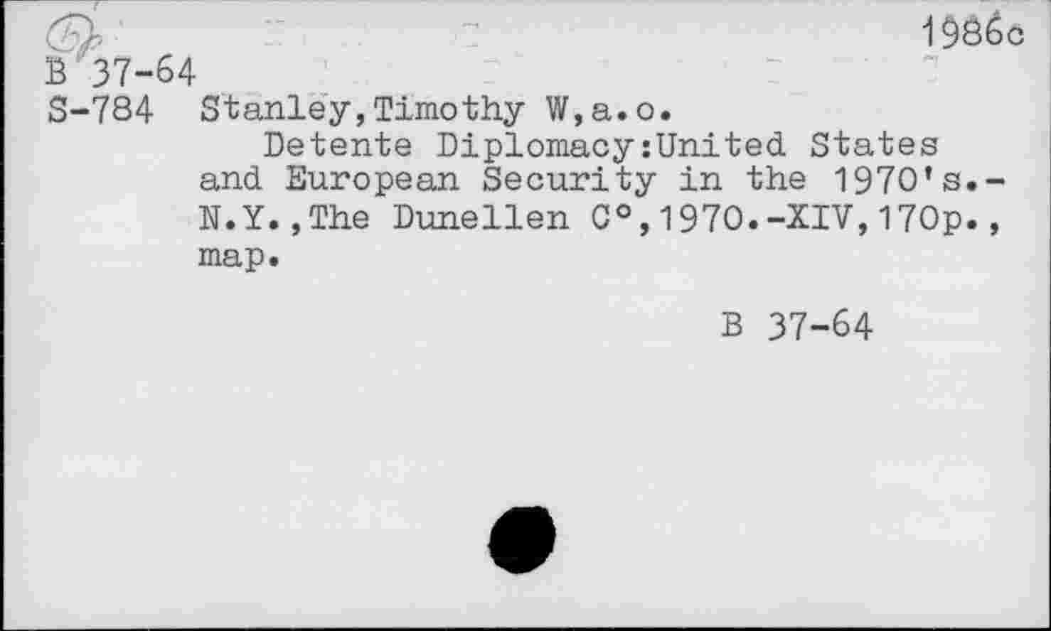 ﻿'	1986c
B 37-64
S-784 Stanley,Timothy W,a.o.
Detente Diplomacy:United States and European Security in the 197O’s.-N.Y.,The Dunellen 0°,1970.-XIV,17Op., map.
B 37-64